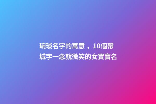 琬琰名字的寓意，10個帶城字一念就微笑的女寶寶名